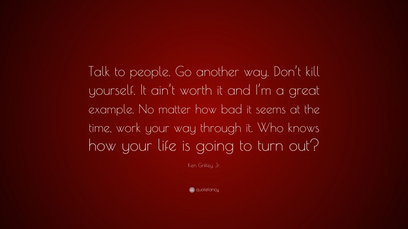 Ken Griffey, Jr. Quote: “Talk to people. Go another way. Don’t kill yourself. It ain’t worth it and I’m a great example. No matter how bad it seems at the time, work your way through it. Who knows how your life is going to turn out?”