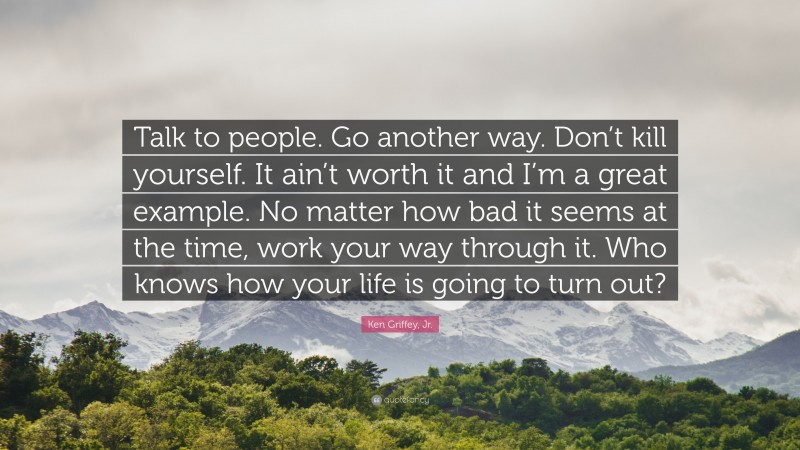 Ken Griffey, Jr. Quote: “Talk to people. Go another way. Don’t kill yourself. It ain’t worth it and I’m a great example. No matter how bad it seems at the time, work your way through it. Who knows how your life is going to turn out?”