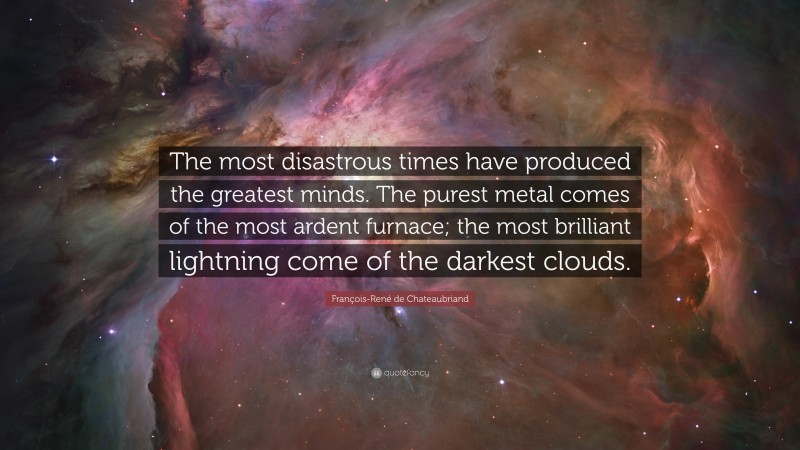 François-René de Chateaubriand Quote: “The most disastrous times have produced the greatest minds. The purest metal comes of the most ardent furnace; the most brilliant lightning come of the darkest clouds.”