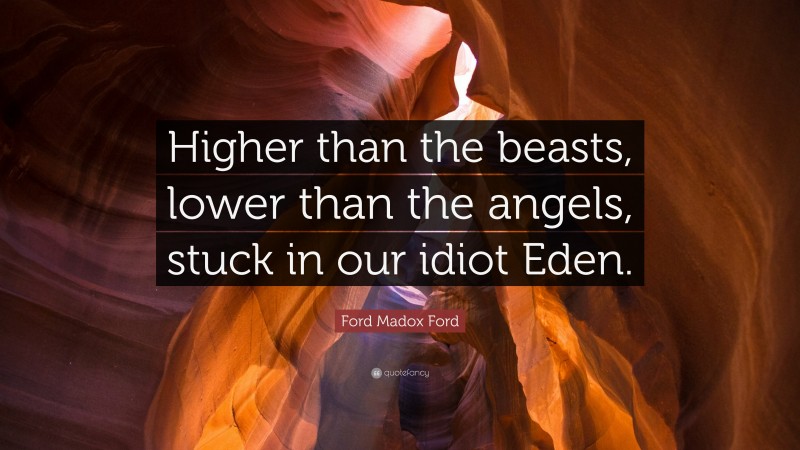 Ford Madox Ford Quote: “Higher than the beasts, lower than the angels, stuck in our idiot Eden.”