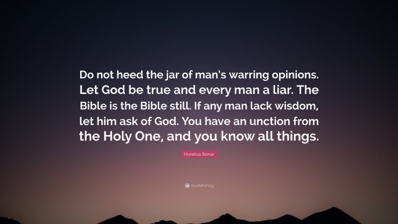 Horatius Bonar Quote: “Do not heed the jar of man’s warring opinions. Let God be true and every man a liar. The Bible is the Bible still. If any man lack wisdom, let him ask of God. You have an unction from the Holy One, and you know all things.”