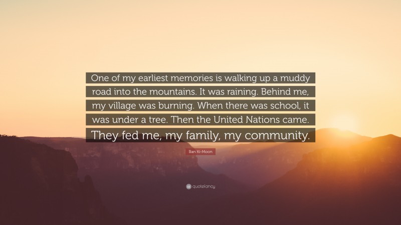 Ban Ki-Moon Quote: “One of my earliest memories is walking up a muddy road into the mountains. It was raining. Behind me, my village was burning. When there was school, it was under a tree. Then the United Nations came. They fed me, my family, my community.”