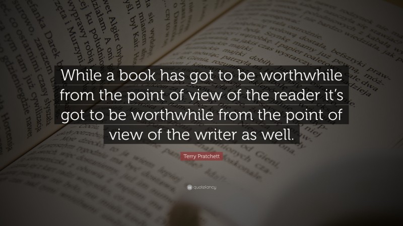 Terry Pratchett Quote: “While a book has got to be worthwhile from the point of view of the reader it’s got to be worthwhile from the point of view of the writer as well.”