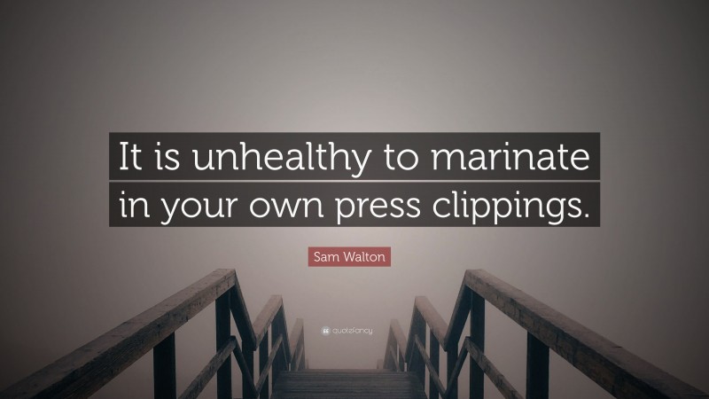 Sam Walton Quote: “It is unhealthy to marinate in your own press clippings.”