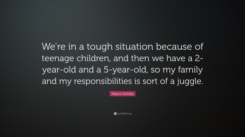 Wayne Gretzky Quote: “We’re in a tough situation because of teenage children, and then we have a 2-year-old and a 5-year-old, so my family and my responsibilities is sort of a juggle.”