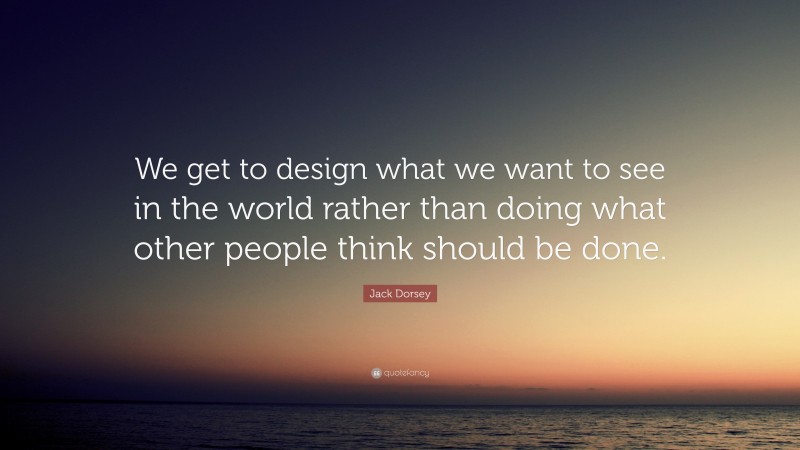Jack Dorsey Quote: “We get to design what we want to see in the world rather than doing what other people think should be done.”
