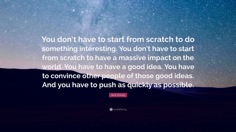 Jack Dorsey Quote: “You don’t have to start from scratch to do something interesting. You don’t have to start from scratch to have a massive impact on the world. You have to have a good idea. You have to convince other people of those good ideas. And you have to push as quickly as possible.”