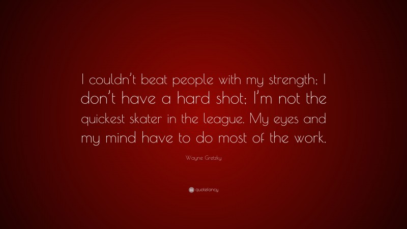 Wayne Gretzky Quote: “I couldn’t beat people with my strength; I don’t have a hard shot; I’m not the quickest skater in the league. My eyes and my mind have to do most of the work.”