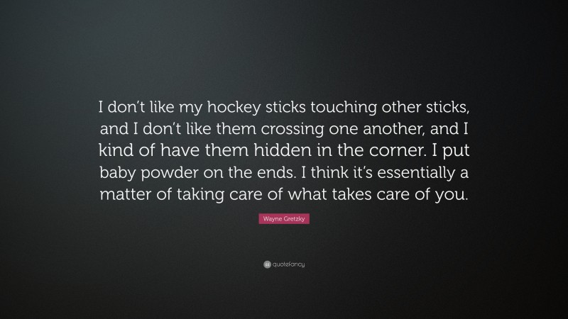 Wayne Gretzky Quote: “I don’t like my hockey sticks touching other sticks, and I don’t like them crossing one another, and I kind of have them hidden in the corner. I put baby powder on the ends. I think it’s essentially a matter of taking care of what takes care of you.”