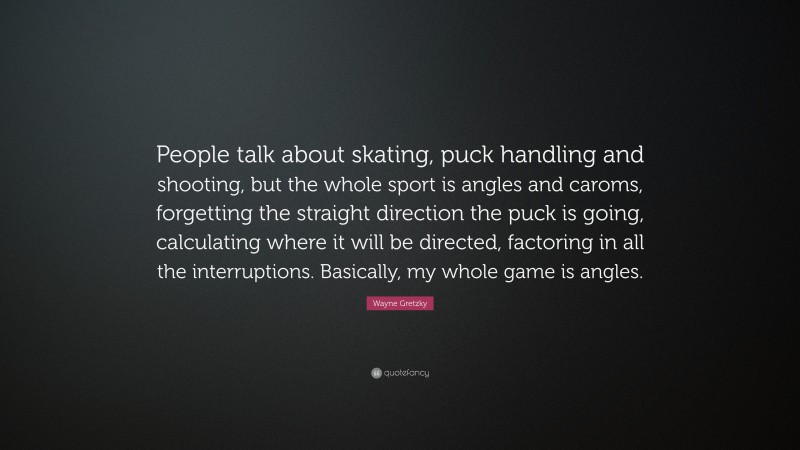 Wayne Gretzky Quote: “People talk about skating, puck handling and shooting, but the whole sport is angles and caroms, forgetting the straight direction the puck is going, calculating where it will be directed, factoring in all the interruptions. Basically, my whole game is angles.”
