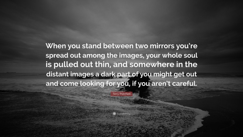 Terry Pratchett Quote: “When you stand between two mirrors you’re spread out among the images, your whole soul is pulled out thin, and somewhere in the distant images a dark part of you might get out and come looking for you, if you aren’t careful.”