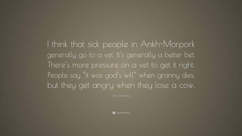 Terry Pratchett Quote: “I think that sick people in Ankh-Morpork generally go to a vet. It’s generally a better bet. There’s more pressure on a vet to get it right. People say “it was god’s will” when granny dies, but they get angry when they lose a cow.”