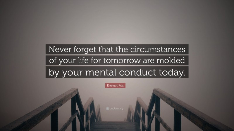 Emmet Fox Quote: “Never forget that the circumstances of your life for tomorrow are molded by your mental conduct today.”