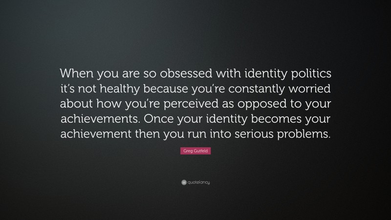 Greg Gutfeld Quote: “When you are so obsessed with identity politics it’s not healthy because you’re constantly worried about how you’re perceived as opposed to your achievements. Once your identity becomes your achievement then you run into serious problems.”