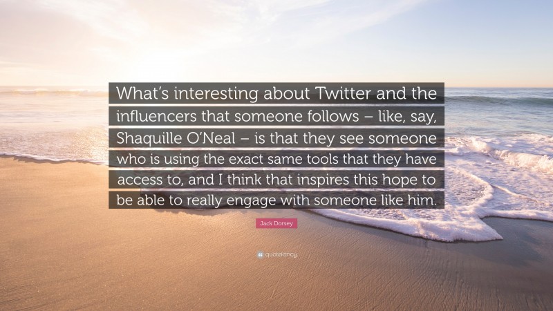 Jack Dorsey Quote: “What’s interesting about Twitter and the influencers that someone follows – like, say, Shaquille O’Neal – is that they see someone who is using the exact same tools that they have access to, and I think that inspires this hope to be able to really engage with someone like him.”