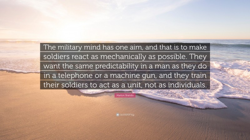 Marlon Brando Quote: “The military mind has one aim, and that is to make soldiers react as mechanically as possible. They want the same predictability in a man as they do in a telephone or a machine gun, and they train their soldiers to act as a unit, not as individuals.”