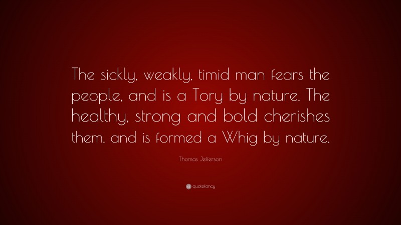 Thomas Jefferson Quote: “The sickly, weakly, timid man fears the people, and is a Tory by nature. The healthy, strong and bold cherishes them, and is formed a Whig by nature.”