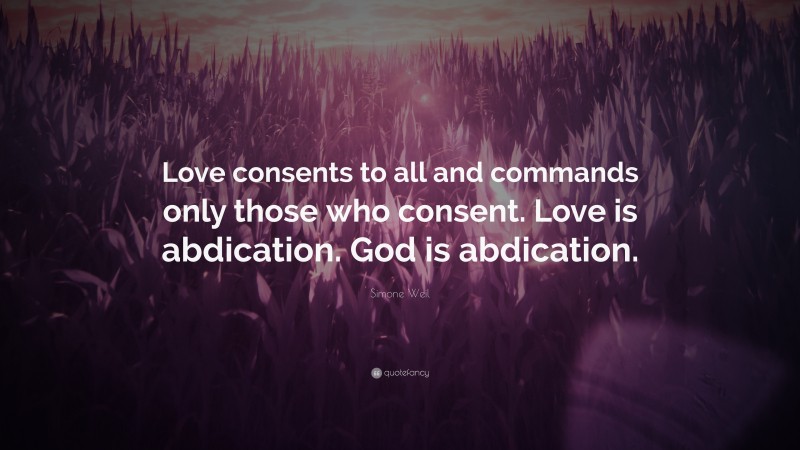 Simone Weil Quote: “Love consents to all and commands only those who consent. Love is abdication. God is abdication.”
