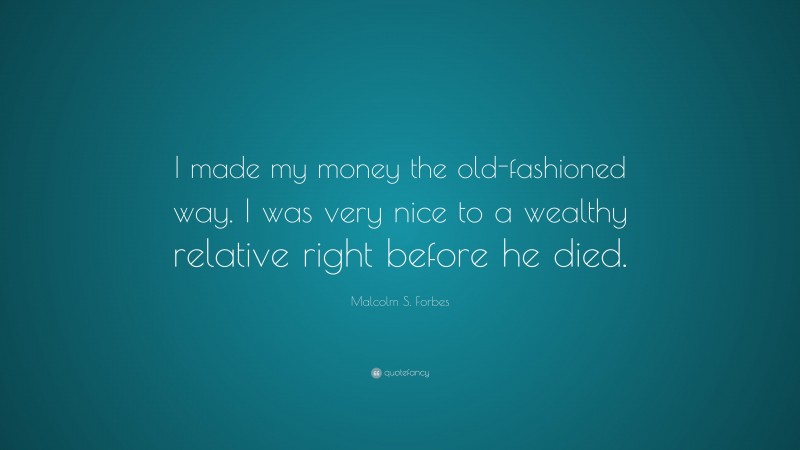 Malcolm S. Forbes Quote: “I made my money the old-fashioned way. I was very nice to a wealthy relative right before he died.”