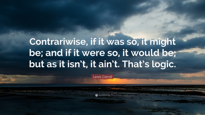 Lewis Carroll Quote: “Contrariwise, if it was so, it might be; and if it were so, it would be; but as it isn’t, it ain’t. That’s logic.”