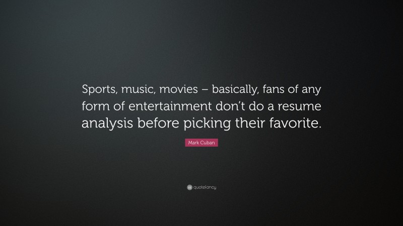 Mark Cuban Quote: “Sports, music, movies – basically, fans of any form of entertainment don’t do a resume analysis before picking their favorite.”