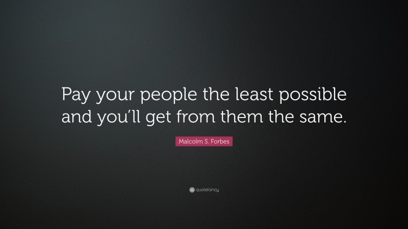 Malcolm S. Forbes Quote: “Pay your people the least possible and you’ll get from them the same.”