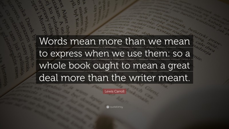 Lewis Carroll Quote: “Words mean more than we mean to express when we use them: so a whole book ought to mean a great deal more than the writer meant.”