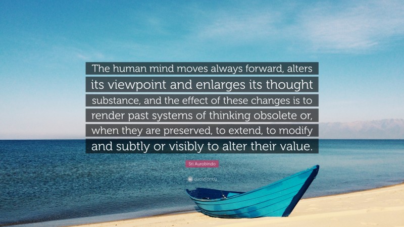 Sri Aurobindo Quote: “The human mind moves always forward, alters its viewpoint and enlarges its thought substance, and the effect of these changes is to render past systems of thinking obsolete or, when they are preserved, to extend, to modify and subtly or visibly to alter their value.”