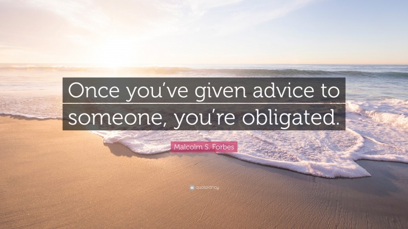 Malcolm S. Forbes Quote: “Once you’ve given advice to someone, you’re obligated.”