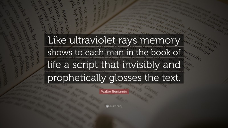 Walter Benjamin Quote: “Like ultraviolet rays memory shows to each man in the book of life a script that invisibly and prophetically glosses the text.”