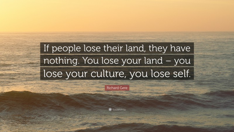 Richard Gere Quote: “If people lose their land, they have nothing. You lose your land – you lose your culture, you lose self.”