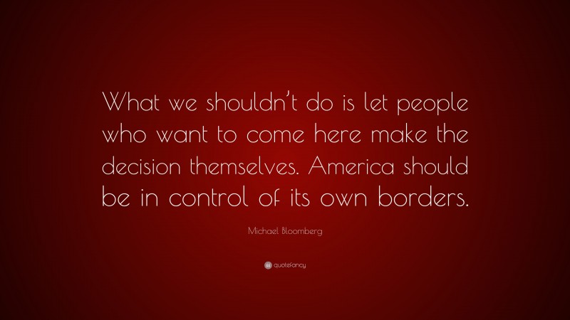 Michael Bloomberg Quote: “What we shouldn’t do is let people who want to come here make the decision themselves. America should be in control of its own borders.”