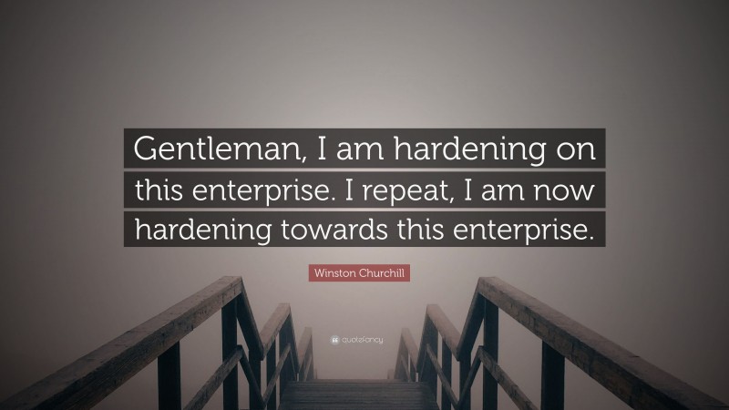 Winston Churchill Quote: “Gentleman, I am hardening on this enterprise. I repeat, I am now hardening towards this enterprise.”