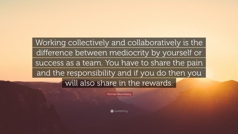 Michael Bloomberg Quote: “Working collectively and collaboratively is the difference between mediocrity by yourself or success as a team. You have to share the pain and the responsibility and if you do then you will also share in the rewards.”