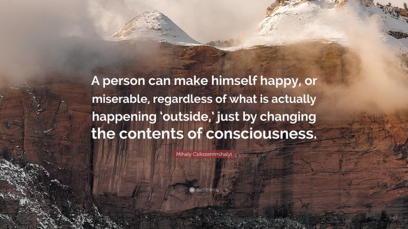 Mihaly Csikszentmihalyi Quote: “A person can make himself happy, or miserable, regardless of what is actually happening ‘outside,’ just by changing the contents of consciousness.”