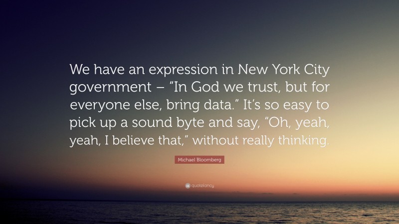 Michael Bloomberg Quote: “We have an expression in New York City government – “In God we trust, but for everyone else, bring data.” It’s so easy to pick up a sound byte and say, “Oh, yeah, yeah, I believe that,” without really thinking.”