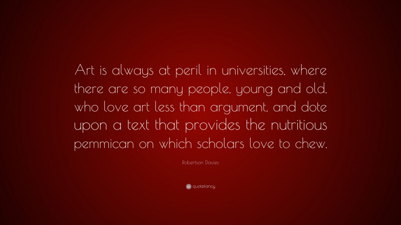 Robertson Davies Quote: “Art is always at peril in universities, where there are so many people, young and old, who love art less than argument, and dote upon a text that provides the nutritious pemmican on which scholars love to chew.”