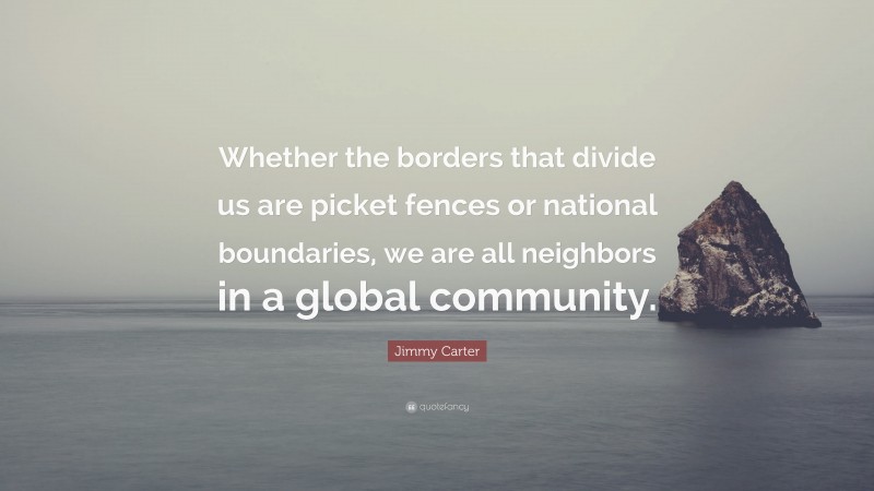 Jimmy Carter Quote: “Whether the borders that divide us are picket fences or national boundaries, we are all neighbors in a global community.”