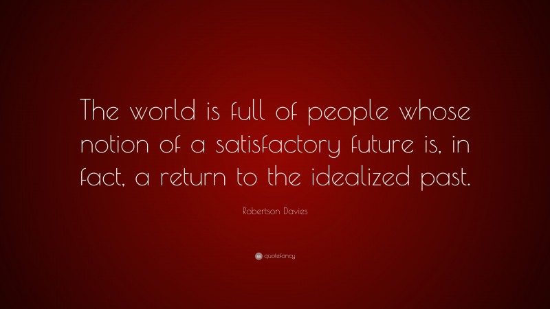 Robertson Davies Quote: “The world is full of people whose notion of a satisfactory future is, in fact, a return to the idealized past.”