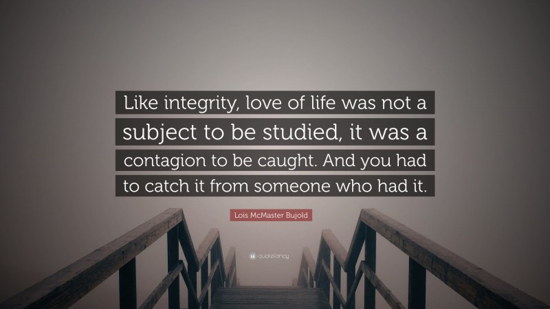 Lois McMaster Bujold Quote: “Like integrity, love of life was not a subject to be studied, it was a contagion to be caught. And you had to catch it from someone who had it.”