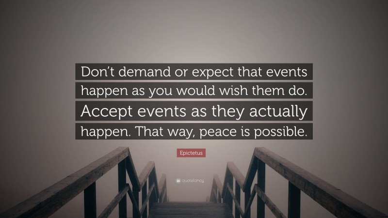 Epictetus Quote: “Don’t demand or expect that events happen as you would wish them do. Accept events as they actually happen. That way, peace is possible.”