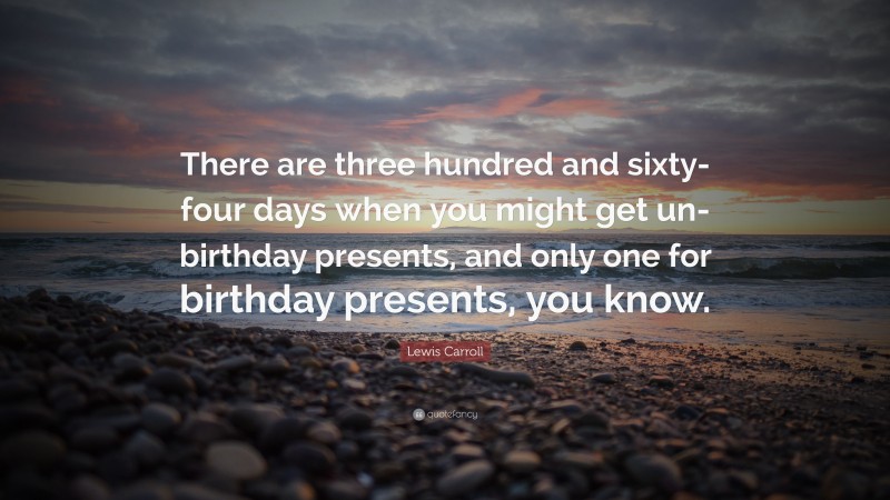 Lewis Carroll Quote: “There are three hundred and sixty-four days when you might get un-birthday presents, and only one for birthday presents, you know.”