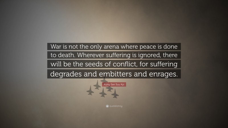 Aung San Suu Kyi Quote: “War is not the only arena where peace is done to death. Wherever suffering is ignored, there will be the seeds of conflict, for suffering degrades and embitters and enrages.”