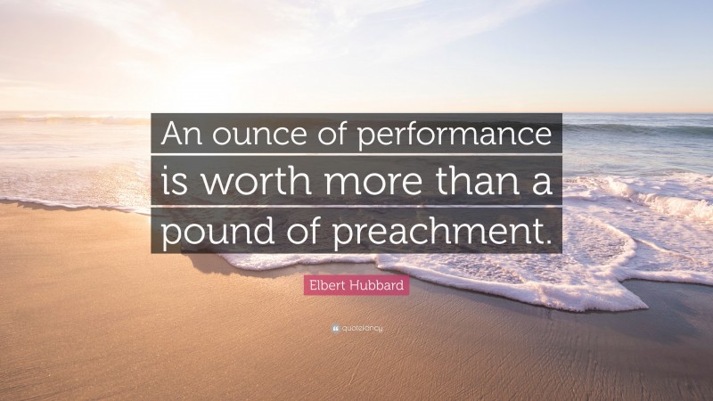 Elbert Hubbard Quote: “An ounce of performance is worth more than a pound of preachment.”
