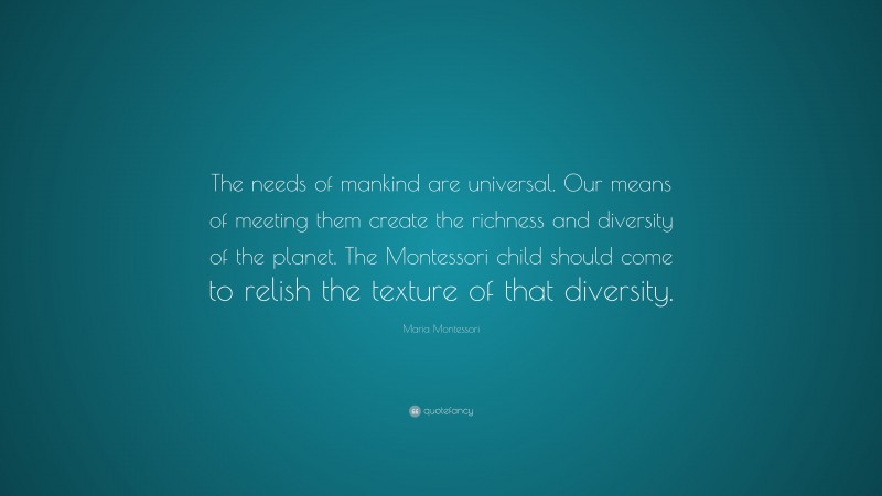 Maria Montessori Quote: “The needs of mankind are universal. Our means of meeting them create the richness and diversity of the planet. The Montessori child should come to relish the texture of that diversity.”