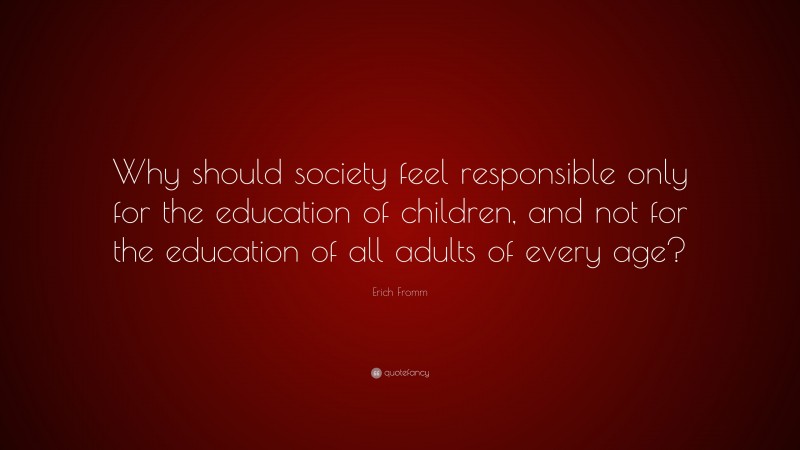 Erich Fromm Quote: “Why should society feel responsible only for the education of children, and not for the education of all adults of every age?”