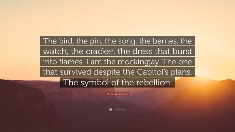 Suzanne Collins Quote: “The bird, the pin, the song, the berries, the watch, the cracker, the dress that burst into flames. I am the mockingjay. The one that survived despite the Capitol’s plans. The symbol of the rebellion.”