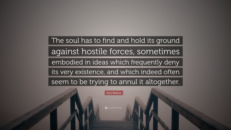 Saul Bellow Quote: “The soul has to find and hold its ground against hostile forces, sometimes embodied in ideas which frequently deny its very existence, and which indeed often seem to be trying to annul it altogether.”