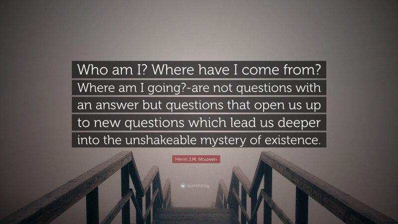 Henri J.M. Nouwen Quote: “Who am I? Where have I come from? Where am I going?-are not questions with an answer but questions that open us up to new questions which lead us deeper into the unshakeable mystery of existence.”