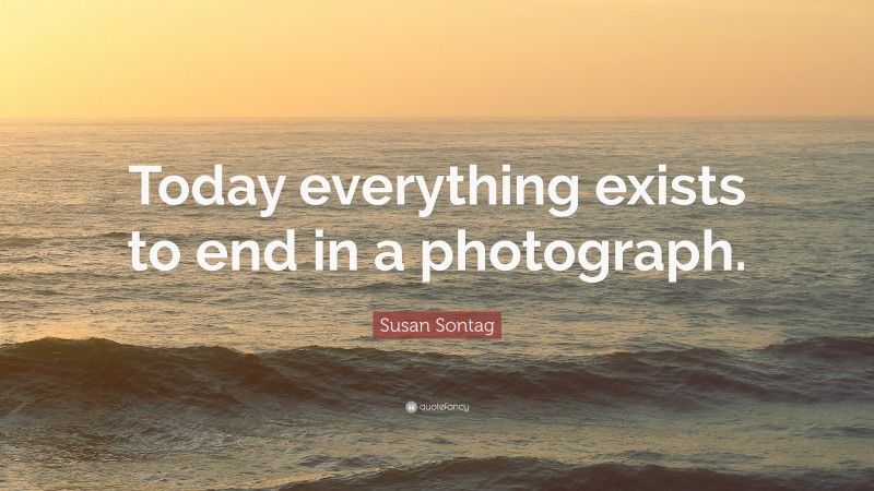 Susan Sontag Quote: “Today everything exists to end in a photograph.”
